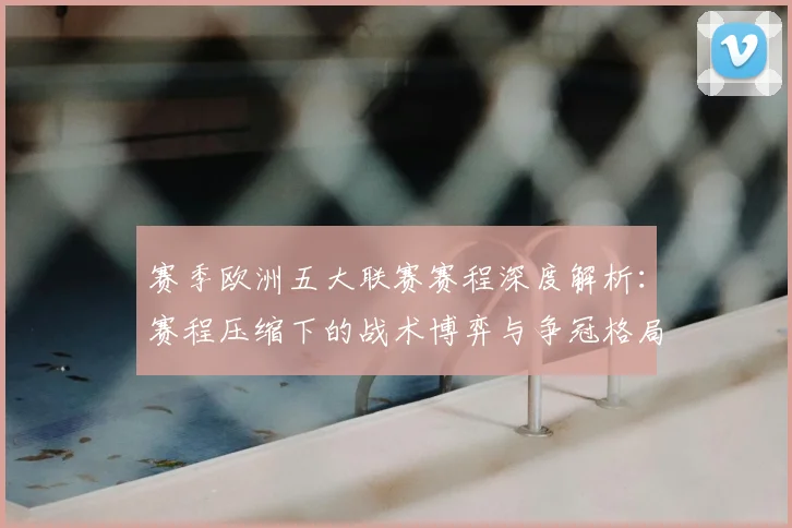 赛季欧洲五大联赛赛程深度解析:赛程压缩下的战术博弈与争冠格局