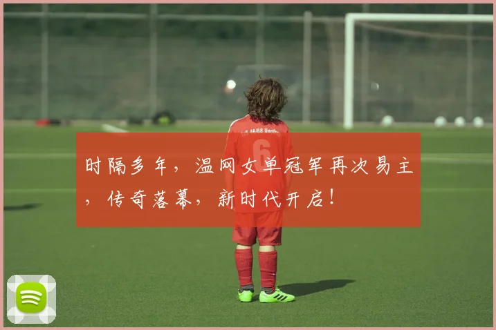 时隔多年,温网女单冠军再次易主,传奇落幕,新时代开启!