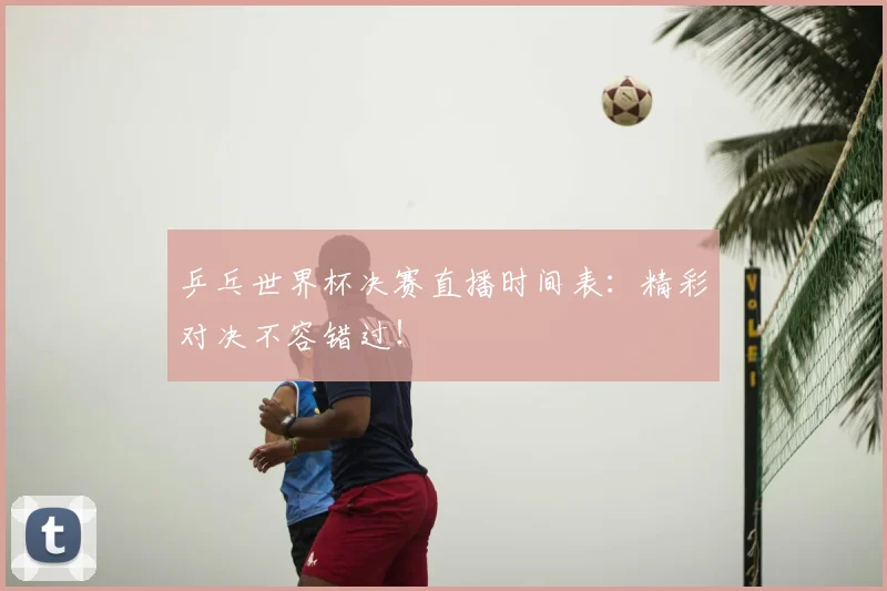 乒乓世界杯决赛直播时间表:精彩对决不容错过!
