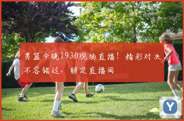 男篮今晚1930现场直播!精彩对决不容错过,锁定直播间